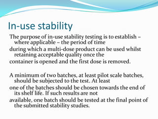 In-use stability
The purpose of in-use stability testing is to establish –
  where applicable – the period of time
during which a multi-dose product can be used whilst
  retaining acceptable quality once the
container is opened and the first dose is removed.

A minimum of two batches, at least pilot scale batches,
  should be subjected to the test. At least
one of the batches should be chosen towards the end of
  its shelf life. If such results are not
available, one batch should be tested at the final point of
  the submitted stability studies.
 