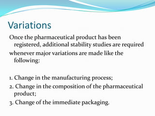 Variations
Once the pharmaceutical product has been
 registered, additional stability studies are required
whenever major variations are made like the
 following:

1. Change in the manufacturing process;
2. Change in the composition of the pharmaceutical
   product;
3. Change of the immediate packaging.
 