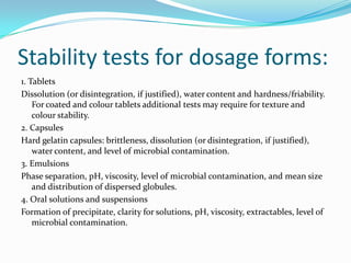 Stability tests for dosage forms:
1. Tablets
Dissolution (or disintegration, if justified), water content and hardness/friability.
    For coated and colour tablets additional tests may require for texture and
    colour stability.
2. Capsules
Hard gelatin capsules: brittleness, dissolution (or disintegration, if justified),
    water content, and level of microbial contamination.
3. Emulsions
Phase separation, pH, viscosity, level of microbial contamination, and mean size
    and distribution of dispersed globules.
4. Oral solutions and suspensions
Formation of precipitate, clarity for solutions, pH, viscosity, extractables, level of
    microbial contamination.
 