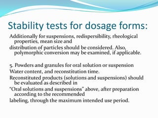 Stability tests for dosage forms:
Additionally for suspensions, redispersibility, rheological
  properties, mean size and
distribution of particles should be considered. Also,
  polymorphic conversion may be examined, if applicable.

5. Powders and granules for oral solution or suspension
Water content, and reconstitution time.
Reconstituted products (solutions and suspensions) should
   be evaluated as described in
“Oral solutions and suspensions” above, after preparation
   according to the recommended
labeling, through the maximum intended use period.
 