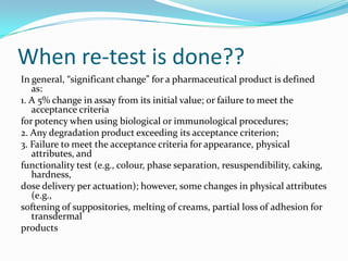 When re-test is done??
In general, “significant change” for a pharmaceutical product is defined
   as:
1. A 5% change in assay from its initial value; or failure to meet the
   acceptance criteria
for potency when using biological or immunological procedures;
2. Any degradation product exceeding its acceptance criterion;
3. Failure to meet the acceptance criteria for appearance, physical
   attributes, and
functionality test (e.g., colour, phase separation, resuspendibility, caking,
   hardness,
dose delivery per actuation); however, some changes in physical attributes
   (e.g.,
softening of suppositories, melting of creams, partial loss of adhesion for
   transdermal
products
 
