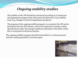 Ongoing stability studies
 The stability of the API should be monitored according to a continuous
 and appropriate program that will permit the detection of any stability
 issue (e.g. changes in levels of degradation products).

 The purpose of the ongoing stability program is to monitor the API and to
 determine that the API remains, and can be expected to remain, within
 specifications under the storage conditions indicated on the label, within
 the re-test period in all future batches.

The ongoing stability program should be described in a written protocol
and the results presented in a formal report.
 