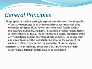 General Principles
The purpose of stability testing is to provide evidence on how the quality
  of an active substance or pharmaceutical product varies with time
  under the influence of a variety of environmental factors such as
  temperature, humidity, and light. In addition, product-related factors
  influence the stability, e.g. the chemical and physical properties of the
  active substance and the pharmaceutical excipients, the dosage form
  and its composition, the manufacturing process, the nature of the
  container-closure system, and the properties of the packaging
materials. Also, the stability of excipients that may contain or form
  reactive degradation products, have to be considered.
 