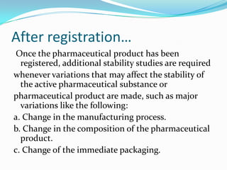 After registration…
 Once the pharmaceutical product has been
  registered, additional stability studies are required
whenever variations that may affect the stability of
  the active pharmaceutical substance or
pharmaceutical product are made, such as major
  variations like the following:
a. Change in the manufacturing process.
b. Change in the composition of the pharmaceutical
  product.
c. Change of the immediate packaging.
 