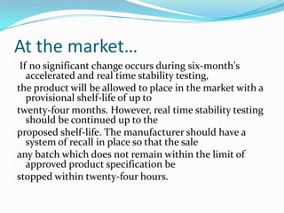 At the market…
 If no significant change occurs during six-month's
   accelerated and real time stability testing,
the product will be allowed to place in the market with a
   provisional shelf-life of up to
twenty-four months. However, real time stability testing
   should be continued up to the
proposed shelf-life. The manufacturer should have a
   system of recall in place so that the sale
any batch which does not remain within the limit of
   approved product specification be
stopped within twenty-four hours.
 