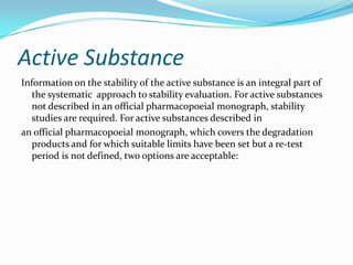 Active Substance
Information on the stability of the active substance is an integral part of
   the systematic approach to stability evaluation. For active substances
   not described in an official pharmacopoeial monograph, stability
   studies are required. For active substances described in
an official pharmacopoeial monograph, which covers the degradation
   products and for which suitable limits have been set but a re-test
   period is not defined, two options are acceptable:
 