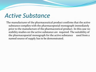 Active Substance
The manufacturer of the pharmaceutical product confirms that the active
 substance complies with the pharmacopoeial monograph immediately
 prior to the manufacture of the pharmaceutical product. In this case no
 stability studies on the active substance are required. The suitability of
 the pharmacopoeial monograph for the active substance used from a
 named source of supply has to be demonstrated.
 