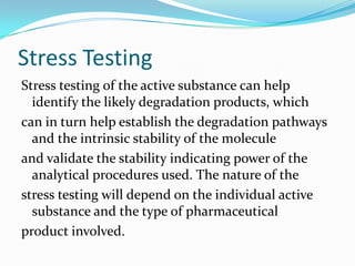 Stress Testing
Stress testing of the active substance can help
  identify the likely degradation products, which
can in turn help establish the degradation pathways
  and the intrinsic stability of the molecule
and validate the stability indicating power of the
  analytical procedures used. The nature of the
stress testing will depend on the individual active
  substance and the type of pharmaceutical
product involved.
 