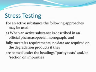 Stress Testing
For an active substance the following approaches
  may be used:
a) When an active substance is described in an
  official pharmacopoeial monograph, and
fully meets its requirements, no data are required on
  the degradation products if they
are named under the headings “purity tests” and/or
  “section on impurities
 