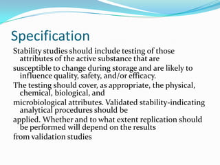 Specification
Stability studies should include testing of those
  attributes of the active substance that are
susceptible to change during storage and are likely to
  influence quality, safety, and/or efficacy.
The testing should cover, as appropriate, the physical,
  chemical, biological, and
microbiological attributes. Validated stability-indicating
  analytical procedures should be
applied. Whether and to what extent replication should
  be performed will depend on the results
from validation studies
 