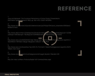 Reference
Final prototype
1.
Jiang and Benbasat: The Functional Mechanisms of Online Product Presentations
Information Systems Research 18(4), pp. 454–470, ©2007 INFORMS
2.
http://www.cisco.com/en/US/prod/collateral/routers/ps5763/ps7041/prod_presentation0900aecd
8056e757.html
3.
http://www.abercrombie.ca/webapp/wcs/stores/servlet/CategoryDisplay?parentCategoryId=12236&
catalogId=10901&langId=-1&categoryId=50448&storeId=11306&topCategoryId=12202
4.
http://www.asos.com/ASOS/ASOS-Elgin-Skinny-Jean-in-Mono-Stripe/Prod/pgeproduct.aspx?iid=2
562293&cid=14875&sh=0&pge=0&pgesize=20&sort=-1&clr=Multi
5.
http://www.asos.com/Asos/Asos-Top-With-Pu-Trimmed-V-Neck/Prod/pgeproduct.aspx?iid=25674
76&abi=1&clr=black
6.
http://www.canon.ca/inetCA/subCategoryHome?msegid=2&catid=17&scatid=129
7.
http://en.nikon.ca/Nikon-Products/Digital-SLR-Cameras/index.page
 