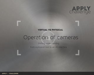 challenge
apply
Operation of cameras
Virtual vs Phtsical
from a physical tool to an 2D interface
Shifting understanding
apply /// challenge
 