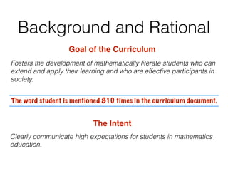 Background and Rational
Goal of the Curriculum
Fosters the development of mathematically literate students who can
extend and apply their learning and who are effective participants in
society.
The word student is mentioned 810 times in the curriculum document.
The Intent
Clearly communicate high expectations for students in mathematics
education.
 
