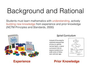 Background and Rational
Students must learn mathematics with understanding, actively
building new knowledge from experience and prior knowledge
(NCTM Principles and Standards, 2000)
Experience Prior Knowledge
 