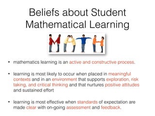 Beliefs about Student
Mathematical Learning
• mathematics learning is an active and constructive process.
• learning is most likely to occur when placed in meaningful
contexts and in an environment that supports exploration, risk
taking, and critical thinking and that nurtures positive attitudes
and sustained effort
• learning is most effective when standards of expectation are
made clear with on-going assessment and feedback.
 