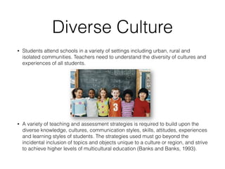 Diverse Culture
• Students attend schools in a variety of settings including urban, rural and
isolated communities. Teachers need to understand the diversity of cultures and
experiences of all students.
• A variety of teaching and assessment strategies is required to build upon the
diverse knowledge, cultures, communication styles, skills, attitudes, experiences
and learning styles of students. The strategies used must go beyond the
incidental inclusion of topics and objects unique to a culture or region, and strive
to achieve higher levels of multicultural education (Banks and Banks, 1993).
 