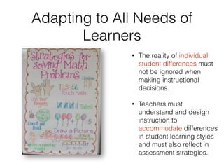 Adapting to All Needs of
Learners
• The reality of individual
student differences must
not be ignored when
making instructional
decisions.
• Teachers must
understand and design
instruction to
accommodate differences
in student learning styles
and must also reﬂect in
assessment strategies.
 