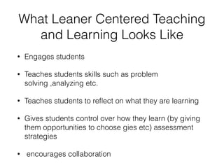 What Leaner Centered Teaching
and Learning Looks Like
• Engages students
• Teaches students skills such as problem
solving ,analyzing etc.
• Teaches students to reﬂect on what they are learning
• Gives students control over how they learn (by giving
them opportunities to choose gies etc) assessment
strategies
• encourages collaboration
 