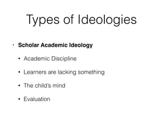 Types of Ideologies
• Scholar Academic Ideology
• Academic Discipline
• Learners are lacking something
• The child’s mind
• Evaluation
 