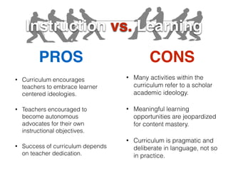 Instruction vs. Learning
PROS CONS
• Curriculum encourages
teachers to embrace learner
centered ideologies.
• Teachers encouraged to
become autonomous
advocates for their own
instructional objectives.
• Success of curriculum depends
on teacher dedication.
• Many activities within the
curriculum refer to a scholar
academic ideology.
• Meaningful learning
opportunities are jeopardized
for content mastery.
• Curriculum is pragmatic and
deliberate in language, not so
in practice.
 