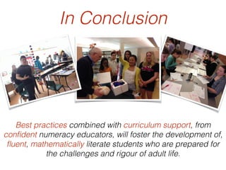 In Conclusion
Best practices combined with curriculum support, from
conﬁdent numeracy educators, will foster the development of,
ﬂuent, mathematically literate students who are prepared for
the challenges and rigour of adult life.
 