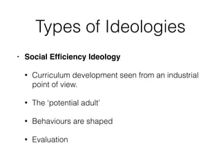 Types of Ideologies
• Social Efﬁciency Ideology
• Curriculum development seen from an industrial
point of view.
• The ‘potential adult’
• Behaviours are shaped
• Evaluation
 