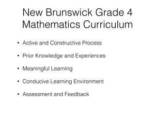 New Brunswick Grade 4
Mathematics Curriculum
• Active and Constructive Process
• Prior Knowledge and Experiences
• Meaningful Learning
• Conducive Learning Environment
• Assessment and Feedback
 