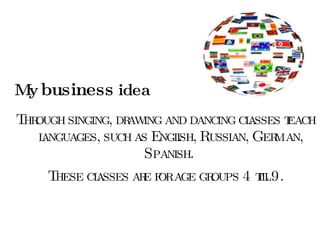 My  business  idea Through singing, drawing and dancing classes teach languages, such as English, Russian, German, Spanish.  These classes are for age groups 4 till 9. 