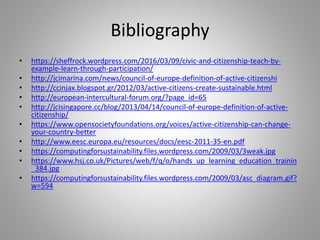 Bibliography
• https://sheffrock.wordpress.com/2016/03/09/civic-and-citizenship-teach-by-
example-learn-through-participation/
• http://jcimarina.com/news/council-of-europe-definition-of-active-citizenshi
• http://ccinjax.blogspot.gr/2012/03/active-citizens-create-sustainable.html
• http://european-intercultural-forum.org/?page_id=65
• http://jcisingapore.cc/blog/2013/04/14/council-of-europe-definition-of-active-
citizenship/
• https://www.opensocietyfoundations.org/voices/active-citizenship-can-change-
your-country-better
• http://www.eesc.europa.eu/resources/docs/eesc-2011-35-en.pdf
• https://computingforsustainability.files.wordpress.com/2009/03/3weak.jpg
• https://www.hsj.co.uk/Pictures/web/f/q/o/hands_up_learning_education_trainin
_384.jpg
• https://computingforsustainability.files.wordpress.com/2009/03/asc_diagram.gif?
w=594
 