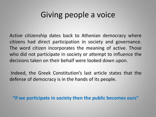 Giving people a voice
Active citizenship dates back to Athenian democracy where
citizens had direct participation in society and governance.
The word citizen incorporates the meaning of active. Those
who did not participate in society or attempt to influence the
decisions taken on their behalf were looked down upon.
Indeed, the Greek Constitution’s last article states that the
defense of democracy is in the hands of its people.
“If we participate in society then the public becomes ours”
 