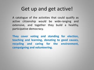 Get up and get active!
A catalogue of the activities that could qualify as
active citizenship would be wide-ranging and
extensive, and together they build a healthy,
participative democracy.
They cover voting and standing for election,
teaching and learning, donating to good causes,
recycling and caring for the environment,
campaigning and volunteering.
 
