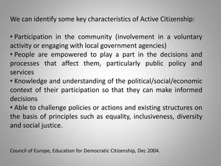 We can identify some key characteristics of Active Citizenship:
• Participation in the community (involvement in a voluntary
activity or engaging with local government agencies)
• People are empowered to play a part in the decisions and
processes that affect them, particularly public policy and
services
• Knowledge and understanding of the political/social/economic
context of their participation so that they can make informed
decisions
• Able to challenge policies or actions and existing structures on
the basis of principles such as equality, inclusiveness, diversity
and social justice.
Council of Europe, Education for Democratic Citizenship, Dec 2004.
 
