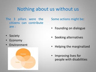 Nothing about us without us
The 3 pillars were the
citizens can contribute
are :
• Society
• Economy
• Environment
Some actions might be:
• Founding on dialogue
• Seeking alternatives
• Helping the marginalized
• Improving lives for
people with disabilities
 