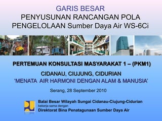 GARIS BESAR
  PENYUSUNAN RANCANGAN POLA
PENGELOLAAN Sumber Daya Air WS-6Ci




PERTEMUAN KONSULTASI MASYARAKAT 1 – (PKM1)
        CIDANAU, CIUJUNG, CIDURIAN
„MENATA AIR HARMONI DENGAN ALAM & MANUSIA‟
              Serang, 28 September 2010

       Balai Besar Wilayah Sungai Cidanau-Ciujung-Cidurian
       bekerja sama dengan
       Direktorat Bina Penatagunaan Sumber Daya Air
 