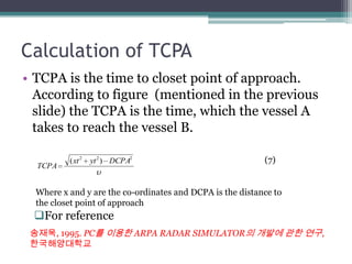 Calculation of TCPA
• TCPA is the time to closet point of approach.
According to figure (mentioned in the previous
slide) the TCPA is the time, which the vessel A
takes to reach the vessel B.
For reference
222
)( DCPAytxt
TCPA
(7)
Where x and y are the co-ordinates and DCPA is the distance to
the closet point of approach
송재욱, 1995. PC를 이용한 ARPA RADAR SIMULATOR의 개발에 관한 연구,
한국해양대학교
 