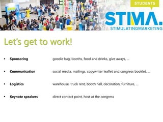 Let’s get to work!
 Sponsoring goodie bag, booths, food and drinks, give aways, …
 Communication social media, mailings, copywriter leaflet and congress booklet, …
 Logistics warehouse, truck rent, booth hall, decoration, furniture, …
 Keynote speakers direct contact point, host at the congress
 