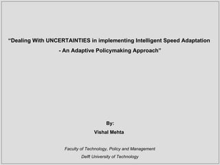 “ Dealing With UNCERTAINTIES in implementing Intelligent Speed Adaptation - An Adaptive Policymaking Approach” By: Vishal Mehta Faculty of Technology, Policy and Management Delft University of Technology 