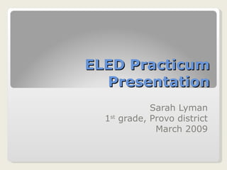 ELED Practicum Presentation Sarah Lyman 1 st  grade, Provo district March 2009 