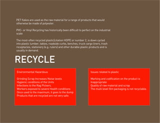 PET flakes are used as the raw material for a range of products that would
otherwise be made of polyester.

PVC- or Vinyl Recycling has historically been difficult to perfect on the industrial
scale

The most-often recycled plastic[citation HDPE or number 2, is down cycled
into plastic lumber, tables, roadside curbs, benches, truck cargo liners, trash
receptacles, stationery (e.g. rulers) and other durable plastic products and is
usually in demand.



RECYCLE
ENVIRONMENTAL HAZARDOUS OF RECYCLING
 Environmental Hazardous                                          Issues related to plastic

 Grinding Scrap Increases Noise levels                            Marking and codification on the product is
 Hygienic conditions of the Units                                 Inappropriate
 Infections to the Rag Pickers.                                   Quality of raw material and scrap
 Workers exposed to severe Health conditions                      The multi level film packaging is not recyclable.
 Once used to the maximum, it goes to the dump
 Products that are recycled are not very safe.
 