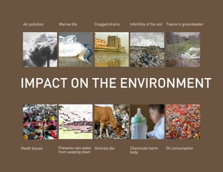 Air pollution   Marine life        Clogged drains   Infertility of the soil   Toxins in groundwater




IMPACT ON THE ENVIRONMENT



Heath Issues     Prevents rain water Animals die     Chemicals harm            Oil consumption
                 from seeping down                   body
 