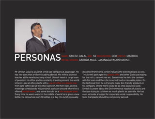 PERSONAS                                         NAME: UMESH DALAL AGE: 50 OCCUPATION: CEO STATUS: MARRIED
                                                 RETAIL SPACES: GARUDA MALL, JAYANAGAR MAIN MARKET




Mr Umesh Dalal Is a CEO of a mid size company at Jayanagar. He          delivered from home, which includes the evening snack as well.
has two sons that are both studying abroad. His wife is a school        This is well packaged in a plastic tiffin and other Ziploc packaging
teacher at the nearby nursery school. Umesh heads a large team          for the roti’s, sandwiches etc. Sometimes he visits the canteen
of people in his office and is constantly traveling around the world.   with his team and there he is served food on reusable plates. On
Umesh’s day at office starts with a cup of coffee in a plastic cup      the technical front he is trying to make Eco friendly products in
from café coffee day at the office canteen. He then visits several      his company, where there would be as little as plastic used.
meetings scheduled by his personal assistant around where he is         Umesh is aware about the Environmental hazards of plastic and
offered bottled water, and some biscuits on a kiln wrapped plate.       they are trying to cut down as much plastic as possible. He has
Every time he wants water in the middle of work he is given a new       even set aside a budget for corporate social responsibility. He
bottle. He consumes over 20 bottles in a day. His lunch is usually      feels that plastic should be completely banned.
 