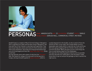 PERSONAS                                        NAME: AWADHI GUPTA AGE: 23 OCCUPATION: STUDENT STATUS: SINGLE
                                                RETAIL SPACES: GARUDA MALL, COMMERCIAL STREET, MG ROAD




Awadhi Gupta is a student of Mount Carmel College in Bangalore.        usually disposed of in the dustbin, as she is aware of how she
She is originally from Delhi and has been living in Bangalore. She     should not litter on the roads. She usually always carries a
lives with four of her friends in a two-bed room apartment. They       disposable water bottle which in case she can crush and throw.
have house help who comes and cleans for them and also cooks           She loves going shopping with her friends in the by- lanes of
them lunch and dinner. Since they are living by themselves they        Commercial Street. When she picks up one or two things she
use a lot of packaged junk food, like magi, Lays chips, chips, Ready   tries to avoid taking a bag from the shopkeeper.
to eat food.                                                           She says she tries reducing plastic at home as far as possible
Her day typically starts with a glass of milk from her tetra pack      and even educates her maids about it. But she doesn’t really
Milk. She leaves for college in an auto and if on the way she is       know where to go out and put the garbage so that it reaches the
hungry, she buys herself a packet of chips or biscuits, which is       right source.
 