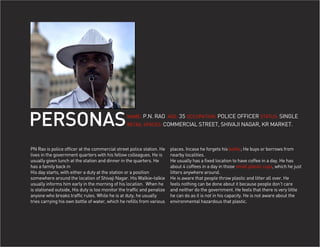 PERSONAS                                          NAME: P.N. RAO AGE: 35 OCCUPATION: POLICE OFFICER STATUS: SINGLE
                                                  RETAIL SPACES: COMMERCIAL STREET, SHIVAJI NAGAR, KR MARKET.




PN Rao is police officer at the commercial street police station. He     places. Incase he forgets his bottle; He buys or borrows from
lives in the government quarters with his fellow colleagues. He is       nearby localities.
usually given lunch at the station and dinner in the quarters. He        He usually has a fixed location to have coffee in a day. He has
has a family back in                                                     about 4 coffees in a day in those small plastic cups, which he just
His day starts, with either a duty at the station or a position          litters anywhere around.
somewhere around the location of Shivaji Nagar. His Walkie-talkie        He is aware that people throw plastic and litter all over. He
usually informs him early in the morning of his location. When he        feels nothing can be done about it because people don’t care
is stationed outside, His duty is too monitor the traffic and penalize   and neither do the government. He feels that there is very little
anyone who breaks traffic rules. While he is at duty, he usually         he can do as it is not in his capacity. He is not aware about the
tries carrying his own bottle of water, which he refills from various    environmental hazardous that plastic.
 