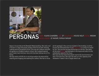 PERSONAS                                         NAME: VIJAYA CHANDRA AGE: 37 OCCUPATION: HOUSE HELP STATUS: WIDOW
                                                 RETAIL SPACES: JC NAGAR, SHIVAJI NAGAR




Vijaya is house help at the Neeladri Mahal building. She visits over   all the garbage in the common dustbin in the building. In all the
6 houses in a day and assists people of the house with cleaning,       houses she demands them to put plastic liners so that it is easier
cooking and all household chores. She has two children and both        for her. She just ties the bag and dumps it in the bin. She takes
are going to an English medium school. Her husband expired             all the extra bottles and big waste in the house and sells it to the
over 8 years back and ever since she has been taking care of the       cabadiwalla opposite the house.
family.                                                                She says she has heard that plastic harms the environment, but
Her day starts at 8:00 am in one house where she does all the          does not know how. She says she will try in her capacity to do
cleaning and mopping and washing the clothes. She has to throw         whatvever it takes if she is taught what to do.
 