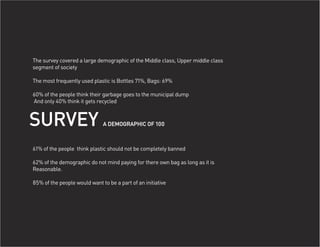 The survey covered a large demographic of the Middle class, Upper middle class
segment of society

The most frequently used plastic is Bottles 71%, Bags: 69%

60% of the people think their garbage goes to the municipal dump
And only 40% think it gets recycled



SURVEY                        A DEMOGRAPHIC OF 100



61% of the people think plastic should not be completely banned

62% of the demographic do not mind paying for there own bag as long as it is
Reasonable.

85% of the people would want to be a part of an initiative
 