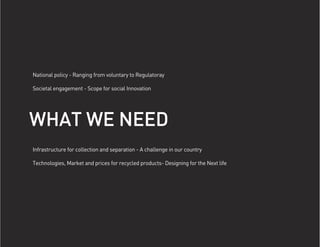 National policy - Ranging from voluntary to Regulatoray

Societal engagement - Scope for social Innovation




WHAT WE NEED
Infrastructure for collection and separation - A challenge in our country

Technologies, Market and prices for recycled products- Designing for the Next life
 