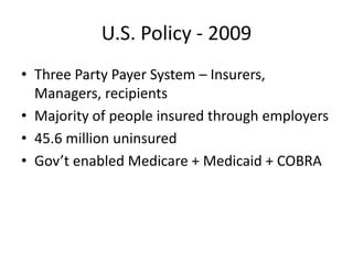 U.S. Policy - 2009 Three Party Payer System – Insurers, Managers, recipients Majority of people insured through employers 45.6 million uninsured Gov’t enabled Medicare + Medicaid + COBRA 