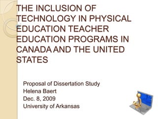 THE INCLUSION OF TECHNOLOGY IN PHYSICAL EDUCATION TEACHER EDUCATION PROGRAMS IN CANADA AND THE UNITED STATES Proposal of Dissertation Study Helena Baert Dec. 8, 2009 University of Arkansas 