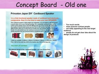 Concept Board  - Old one -  Too much words. -  mess pictures confuse people. -  not really appealing to the new target audience -  people do not get clear idea about the design of products  