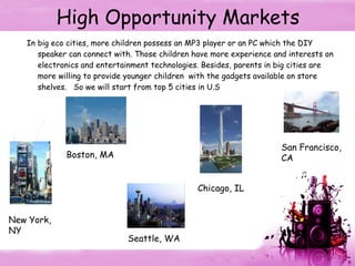 High Opportunity Markets In big eco cities, more children possess an MP3 player or an PC which the DIY speaker can connect with. Those children have more experience and interests on electronics and entertainment technologies. Besides, parents in big cities are more willing to provide younger children  with the gadgets available on store shelves.  So we will start from top 5 cities in U.S New York, NY Boston, MA Seattle, WA Chicago, IL San Francisco, CA 